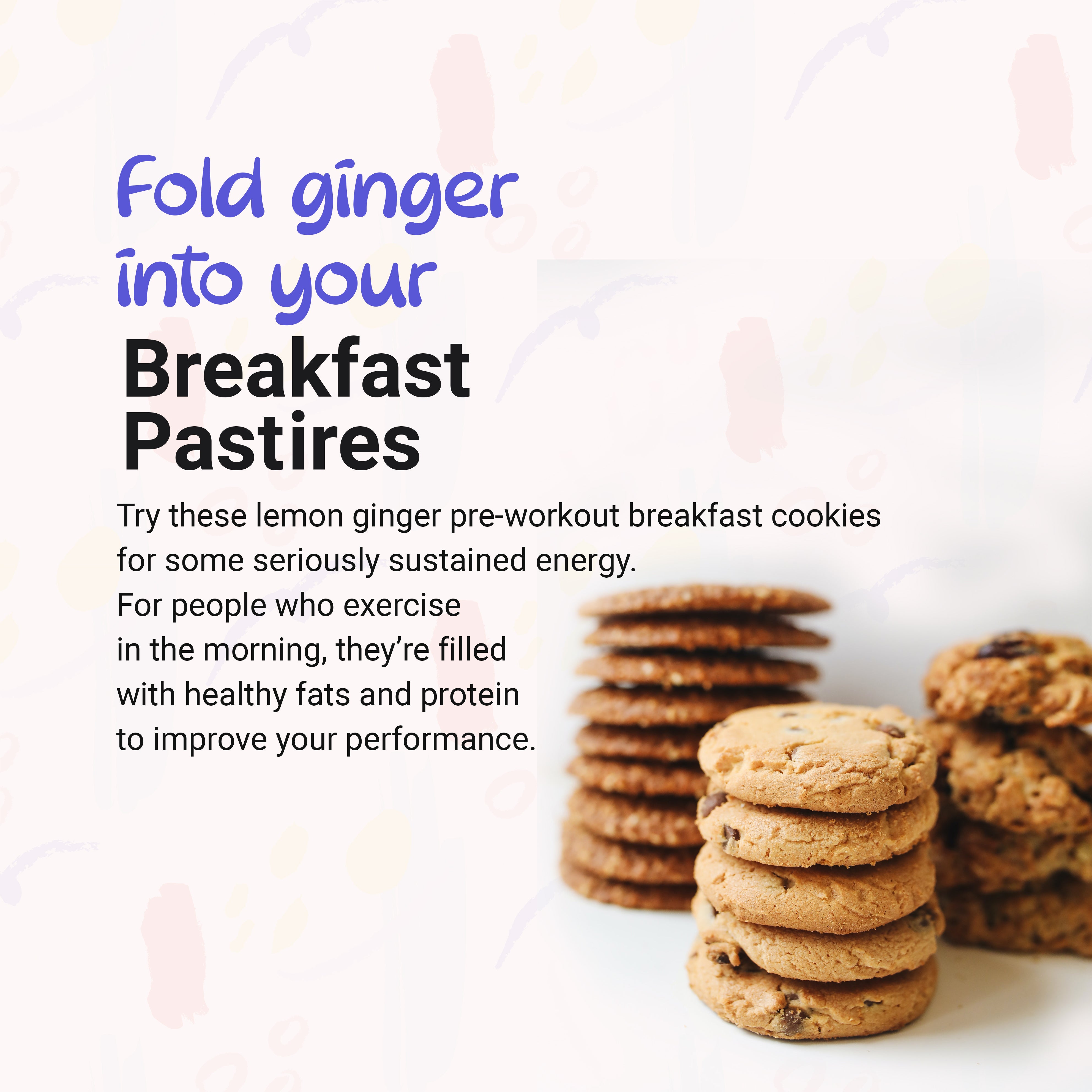 Fold ginger into your breakfast pastries, for people who exercise in the morning- they're are filled with healthy fats and proteins to improve your performance. Try these lemon ginger pre-workout breakfast cookies for sustained energy.