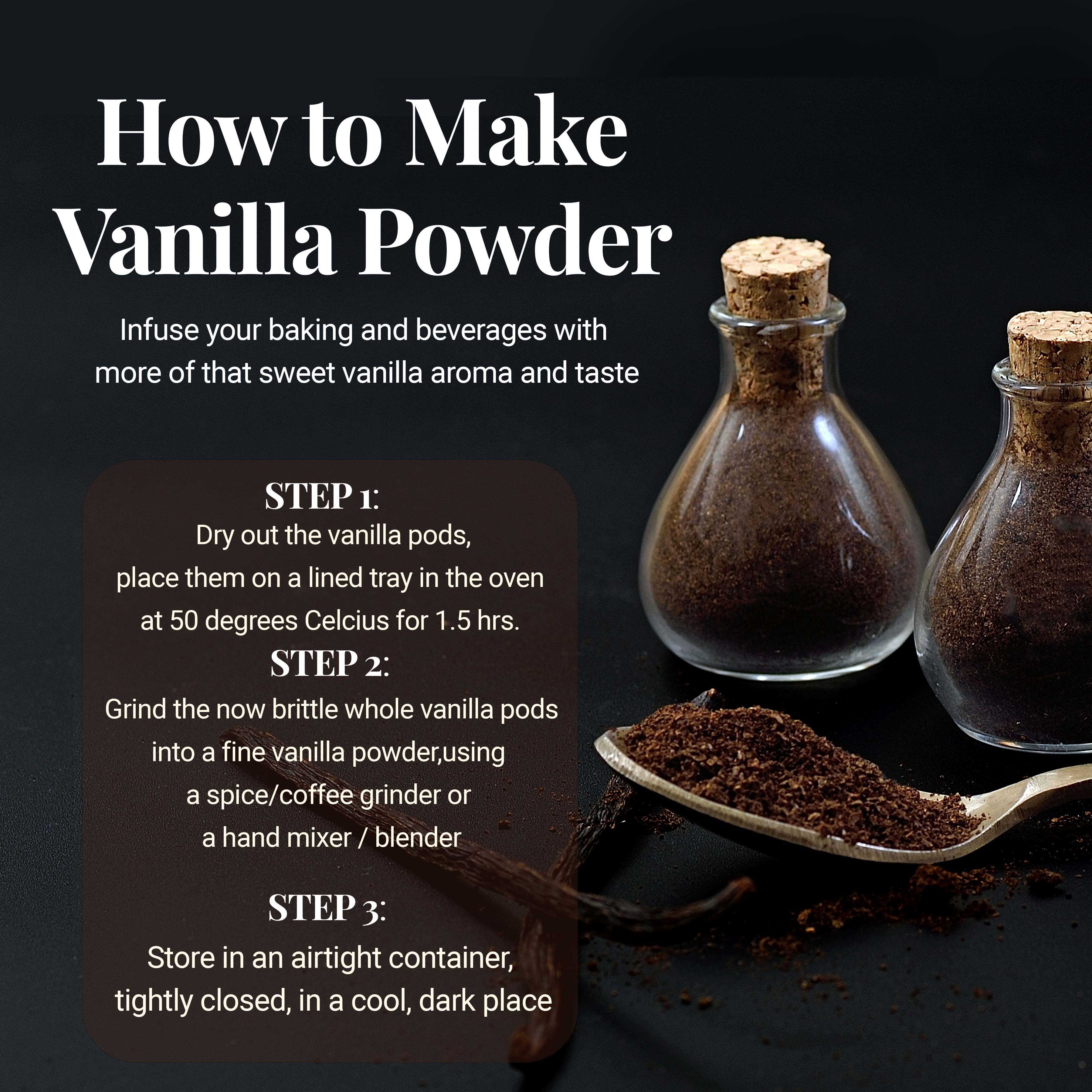 HOW TO MAKE VANILLA POWDER. Infuse your baking and beverages with more of that sweet vanilla aroma and taste. STEP 1 : Dry out the vanilla pods, place them on a lined tray in the oven at 50 degrees Celsius for 1.5hrs. STEP 2: Grind the now brittle whole vanilla pods into a fine vanilla powder, using a spice/coffee grinder or a hand mixer / blender.  STEP 3 : Store in an airtight container, tightly closed, in a cool, dark place 